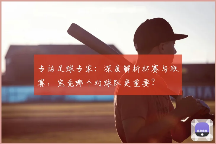专访足球专家：深度解析杯赛与联赛，究竟哪个对球队更重要？