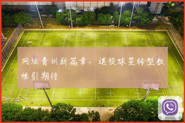 网坛青训新篇章，退役球星转型教练引期待