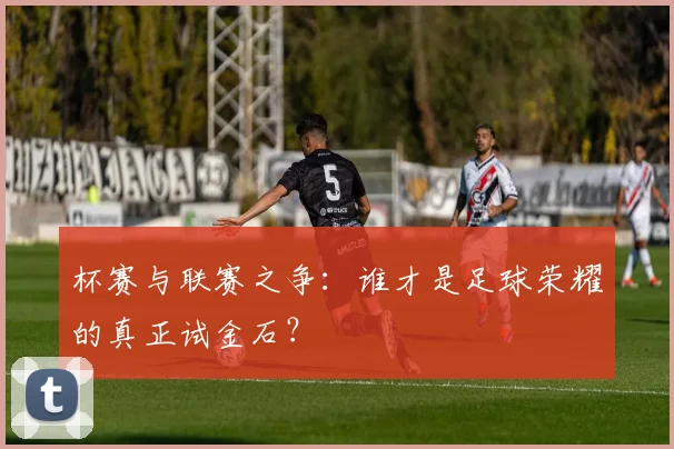 杯赛与联赛之争：谁才是足球荣耀的真正试金石？