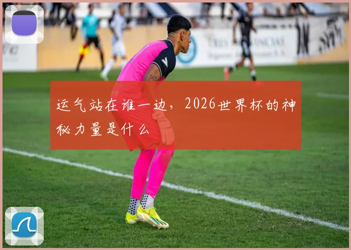 运气站在谁一边，2026世界杯的神秘力量是什么