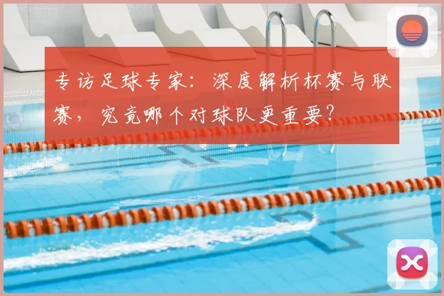 专访足球专家：深度解析杯赛与联赛，究竟哪个对球队更重要？