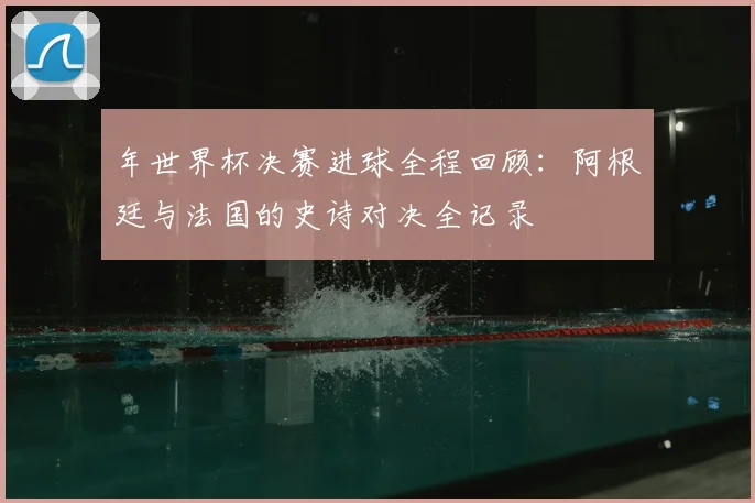 年世界杯决赛进球全程回顾：阿根廷与法国的史诗对决全记录